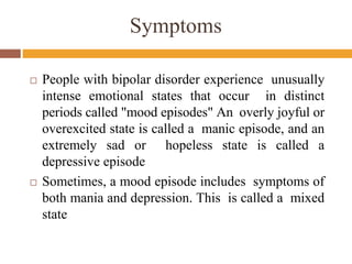 Symptoms
 People with bipolar disorder experience unusually
intense emotional states that occur in distinct
periods called "mood episodes" An overly joyful or
overexcited state is called a manic episode, and an
extremely sad or hopeless state is called a
depressive episode
 Sometimes, a mood episode includes symptoms of
both mania and depression. This is called a mixed
state
 