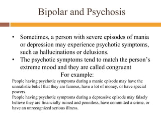 Bipolar and Psychosis
• Sometimes, a person with severe episodes of mania
or depression may experience psychotic symptoms,
such as hallucinations or delusions.
• The psychotic symptoms tend to match the person’s
extreme mood and they are called congruent
For example:
People having psychotic symptoms during a manic episode may have the
unrealistic belief that they are famous, have a lot of money, or have special
powers.
People having psychotic symptoms during a depressive episode may falsely
believe they are financially ruined and penniless, have committed a crime, or
have an unrecognized serious illness.
 