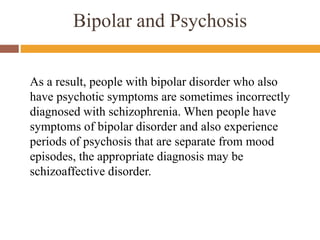 As a result, people with bipolar disorder who also
have psychotic symptoms are sometimes incorrectly
diagnosed with schizophrenia. When people have
symptoms of bipolar disorder and also experience
periods of psychosis that are separate from mood
episodes, the appropriate diagnosis may be
schizoaffective disorder.
Bipolar and Psychosis
 