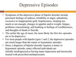 Depressive Episodes
• Symptoms of the depressive phase of bipolar disorder include
persistent feelings of sadness, irritability or anger, anhedonia,
excessive or inappropriate guilt, hopelessness, sleeping too
much or not enough, changes in appetite and/or weight, fatigue,
problems concentrating, self-loathing or feelings of worthlessness,
and thoughts of death or Suicide.
• The earlier the age of onset, the more likely the first few episodes
are to be depressive.
• For most people with bipolar types 1 and 2, the depressive episodes
are much longer than the manic or hypomanic episodes.
• Since a diagnosis of bipolar disorder requires a manic or
hypomanic episode, many affected individuals are
initially misdiagnosed as having major depression and incorrectly
treated with prescribed antidepressants.
 
