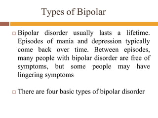 Types of Bipolar
 Bipolar disorder usually lasts a lifetime.
Episodes of mania and depression typically
come back over time. Between episodes,
many people with bipolar disorder are free of
symptoms, but some people may have
lingering symptoms
 There are four basic types of bipolar disorder
 