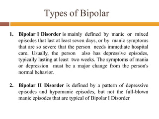 Types of Bipolar
1. Bipolar I Disorder is mainly defined by manic or mixed
episodes that last at least seven days, or by manic symptoms
that are so severe that the person needs immediate hospital
care. Usually, the person also has depressive episodes,
typically lasting at least two weeks. The symptoms of mania
or depression must be a major change from the person's
normal behavior.
2. Bipolar II Disorder is defined by a pattern of depressive
episodes and hypomanic episodes, but not the full-blown
manic episodes that are typical of Bipolar I Disorder
 