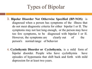 3. Bipolar Disorder Not Otherwise Specified (BP-NOS) is
diagnosed when a person has symptoms of the illness that
do not meet diagnostic criteria for either bipolar I or II. The
symptoms may not last long enough, or the person may have
too few symptoms, to be diagnosed with bipolar I or II.
However, the symptoms are clearly out of the
person's normal range of behavior
4. Cyclothymic Disorder or Cyclothymia, is a mild form of
bipolar disorder. People who have cyclothymia have
episodes of hypomania that shift back and forth with mild
depression for at least two years.
Types of Bipolar
 