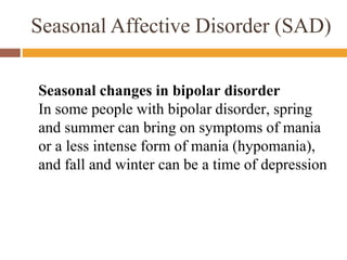 Seasonal Affective Disorder (SAD)
Seasonal changes in bipolar disorder
In some people with bipolar disorder, spring
and summer can bring on symptoms of mania
or a less intense form of mania (hypomania),
and fall and winter can be a time of depression
 