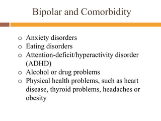 Bipolar and Comorbidity
o Anxiety disorders
o Eating disorders
o Attention-deficit/hyperactivity disorder
(ADHD)
o Alcohol or drug problems
o Physical health problems, such as heart
disease, thyroid problems, headaches or
obesity
 