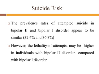 Suicide Risk
 The prevalence rates of attempted suicide in
bipolar II and bipolar I disorder appear to be
similar (32.4% and 36.3%)
 However, the lethality of attempts, may be higher
in individuals with bipolar II disorder compared
with bipolar I disorder
 