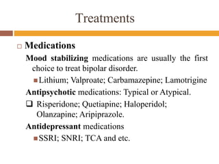 Treatments
 Medications
Mood stabilizing medications are usually the first
choice to treat bipolar disorder.
Lithium; Valproate; Carbamazepine; Lamotrigine
Antipsychotic medications: Typical or Atypical.
 Risperidone; Quetiapine; Haloperidol;
Olanzapine; Aripiprazole.
Antidepressant medications
SSRI; SNRI; TCA and etc.
 