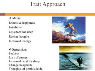 Trait Approach
 Mania:
Excessive happiness
Irritability
Less need for sleep
Racing thoughts
Increased energy
Depression:
Sadness
Loss of energy,
Increased need for sleep
Change in appetite
Thoughts of death/suicide
 