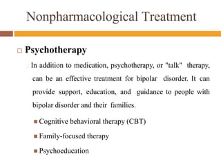 Nonpharmacological Treatment
 Psychotherapy
🞑 In addition to medication, psychotherapy, or "talk" therapy,
can be an effective treatment for bipolar disorder. It can
provide support, education, and guidance to people with
bipolar disorder and their families.
 Cognitive behavioral therapy (CBT)
 Family-focused therapy
 Psychoeducation
 