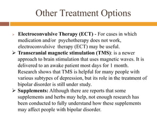 Other Treatment Options
 Electroconvulsive Therapy (ECT) - For cases in which
medication and/or psychotherapy does not work,
electroconvulsive therapy (ECT) may be useful.
 Transcranial magnetic stimulation (TMS): is a newer
approach to brain stimulation that uses magnetic waves. It is
delivered to an awake patient most days for 1 month.
Research shows that TMS is helpful for many people with
various subtypes of depression, but its role in the treatment of
bipolar disorder is still under study.
 Supplements: Although there are reports that some
supplements and herbs may help, not enough research has
been conducted to fully understand how these supplements
may affect people with bipolar disorder.
 
