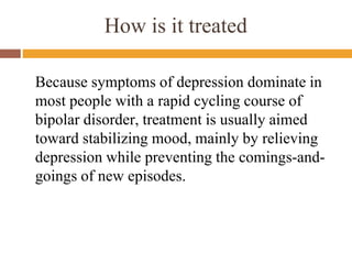 How is it treated
Because symptoms of depression dominate in
most people with a rapid cycling course of
bipolar disorder, treatment is usually aimed
toward stabilizing mood, mainly by relieving
depression while preventing the comings-and-
goings of new episodes.
 