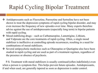 Rapid Cycling Bipolar Treatment
 Antidepressants such as Fluoxetine, Paroxetine and Sertraline have not been
shown to treat the depression symptoms of rapid cycling bipolar disorder, and may
even increase the frequency of new episodes over time. Many experts therefore
advise against the use of antidepressants (especially long term) in bipolar patients
with rapid cycling.
 Mood-stabilizing drugs – such as Carbamazepine, Lamotrigine, Lithium,
and Valproate are the core treatments of rapid cycling. Often, a single mood
stabilizer is ineffective at controlling episode recurrences, resulting in a need for
combinations of mood stabilizers.
 Several antipsychotic medicines such as Olanzapine or Quetiapine also have been
studied in rapid cycling and are used as part of a treatment regimen, regardless of
the presence or absence of psychosis.
P.S. Treatment with mood stabilizers is usually continued (often indefinitely) even
when a person is symptom-free. This helps prevent future episodes. Antidepressants,
if and when used, are generally tapered as soon as depression is under control.
 