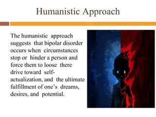 Humanistic Approach
The humanistic approach
suggests that bipolar disorder
occurs when circumstances
stop or hinder a person and
force them to loose there
drive toward self-
actualization, and the ultimate
fulfillment of one’s dreams,
desires, and potential.
 