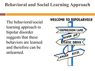 Behavioral and Social Learning Approach
The behavioral/social
learning approach to
bipolar disorder
suggests that these
behaviors are learned
and therefore can be
unlearned.
 