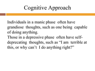 Cognitive Approach
Individuals in a manic phase often have
grandiose thoughts, such as one being capable
of doing anything.
Those in a depressive phase often have self-
deprecating thoughts, such as “I am terrible at
this, or why can’t I do anything right?”
 