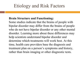 Etiology and Risk Factors
Brain Structure and Functioning:
Some studies indicate that the brains of people with
bipolar disorder may differ from the brains of people
who do not have bipolar disorder or any other mental
disorder. Learning more about these differences may
help scientists understand bipolar disorder and
determine which treatments will work best. At this
time, health care providers base the diagnosis and
treatment plan on a person’s symptoms and history,
rather than brain imaging or other diagnostic tests.
 