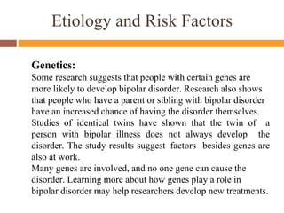 Etiology and Risk Factors
Genetics:
Some research suggests that people with certain genes are
more likely to develop bipolar disorder. Research also shows
that people who have a parent or sibling with bipolar disorder
have an increased chance of having the disorder themselves.
Studies of identical twins have shown that the twin of a
person with bipolar illness does not always develop the
disorder. The study results suggest factors besides genes are
also at work.
Many genes are involved, and no one gene can cause the
disorder. Learning more about how genes play a role in
bipolar disorder may help researchers develop new treatments.
 