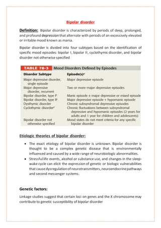 Bipolar disorder
Definition: Bipolar disorder is characterized by periods of deep, prolonged,
and profound depression that alternate with periods of an excessively elevated
or irritable mood known as mania.
Bipolar disorder is divided into four subtypes based on the identification of
specific mood episodes: bipolar I, bipolar II, cyclothymic disorder, and bipolar
disorder not otherwise specified
Etiologic theories of bipolar disorder:
 The exact etiology of bipolar disorder is unknown. Bipolar disorder is
thought to be a complex genetic disease that is environmentally
influenced and caused by a wide range of neurobiologic abnormalities.
 Stressfullife events, alcohol or substance use, and changes in the sleep-
wake cycle can elicit the expression of genetic or biologic vulnerabilities
that causedysregulationof neurotransmitters,neuroendocrinepathways
and second messenger systems.
Genetic factors:
Linkage studies suggest that certain loci on genes and the X chromosome may
contribute to genetic susceptibility of bipolar disorder
 