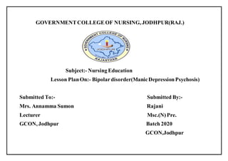 GOVERNMENTCOLLEGEOF NURSING, JODHPUR(RAJ.)
Subject:- Nursing Education
Lesson PlanOn:- Bipolardisorder(ManicDepressionPsychosis)
Submitted To:- Submitted By:-
Mrs. Annamma Sumon Rajani
Lecturer Msc.(N)Pre.
GCON, Jodhpur Batch 2020
GCON,Jodhpur
 