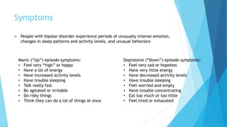 Symptoms
 People with bipolar disorder experience periods of unusually intense emotion,
changes in sleep patterns and activity levels, and unusual behaviors
Depressive (“Down”) episode symptoms:
• Feel very sad or hopeless
• Have very little energy
• Have decreased activity levels
• Have trouble sleeping
• Feel worried and empty
• Have trouble concentrating
• Eat too much or too little
• Feel tired or exhausted
Manic (“Up”) episode symptoms:
• Feel very “high” or happy
• Have a lot of energy
• Have increased activity levels
• Have trouble sleeping
• Talk really fast
• Be agitated or irritable
• Do risky things
• Think they can do a lot of things at once
 