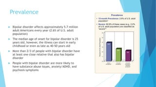 Prevalence
 Bipolar disorder affects approximately 5.7 million
adult Americans every year (2.6% of U.S. adult
population)
 The median age of onset for bipolar disorder is 25
years old, however, the illness can start in early
childhood or even as late as 40-50 years old
 More than 2/3 of people with bipolar disorder have
at least one close relative that also has bipolar
disorder
 People with bipolar disorder are more likely to
have substance abuse issues, anxiety/ADHD, and
psychosis symptoms
 