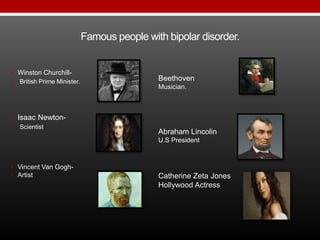 Famous people with bipolar disorder.
Beethoven
Musician.
Abraham Lincolin
U.S President
Catherine Zeta Jones
Hollywood Actress
• Winston Churchill-
• British Prime Minister.
• Isaac Newton-
• Scientist
• Vincent Van Gogh-
• Artist
 