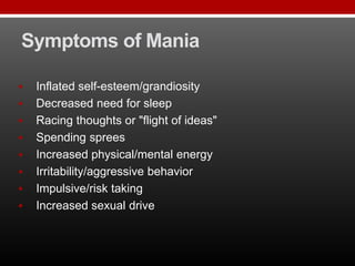 Symptoms of Mania
 Inflated self-esteem/grandiosity
 Decreased need for sleep
 Racing thoughts or "flight of ideas"
 Spending sprees
 Increased physical/mental energy
 Irritability/aggressive behavior
 Impulsive/risk taking
 Increased sexual drive
 