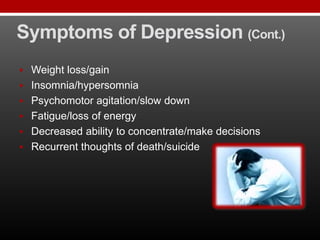 Symptoms of Depression (Cont.)
 Weight loss/gain
 Insomnia/hypersomnia
 Psychomotor agitation/slow down
 Fatigue/loss of energy
 Decreased ability to concentrate/make decisions
 Recurrent thoughts of death/suicide
 