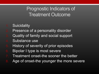 Prognostic Indicators of
Treatment Outcome
1. Suicidality
2. Presence of a personality disorder
3. Quality of family and social support
4. Substance use
5. History of severity of prior episodes
6. Bipolar I type is most severe
7. Treatment onset-the sooner the better
8. Age of onset-the younger the more severe
 