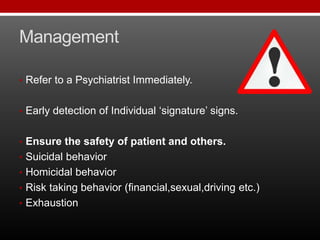 Management
• Refer to a Psychiatrist Immediately.
• Early detection of Individual ‘signature’ signs.
• Ensure the safety of patient and others.
• Suicidal behavior
• Homicidal behavior
• Risk taking behavior (financial,sexual,driving etc.)
• Exhaustion
 