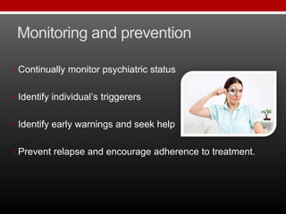 Monitoring and prevention
• Continually monitor psychiatric status
• Identify individual’s triggerers
• Identify early warnings and seek help
• Prevent relapse and encourage adherence to treatment.
 