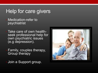 Help for care givers
• Medication-refer to
psychiatrist
• Take care of own health-
seek professional help for
own psychiatric issues
(e.g depression).
• Family, couples therapy,
Group therapy
• Join a Support group.
 