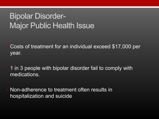 Bipolar Disorder-
Major Public Health Issue
• Costs of treatment for an individual exceed $17,000 per
year.
• 1 in 3 people with bipolar disorder fail to comply with
medications.
• Non-adherence to treatment often results in
hospitalization and suicide
 