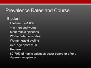 Prevalence Rates and Course
• Bipolar I
• Lifetime: .4-1.6%
• = in men and women
• Men>manic episodes
• Women>dep episodes
• Women>rapid cycling
• Ave. age onset = 20
• Recurrent
• 60-70% of manic episodes occur before or after a
depressive episode
 