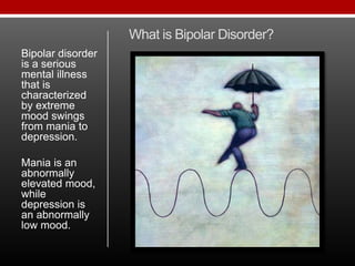 What is Bipolar Disorder?
Bipolar disorder
is a serious
mental illness
that is
characterized
by extreme
mood swings
from mania to
depression.
Mania is an
abnormally
elevated mood,
while
depression is
an abnormally
low mood.
 