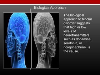 BiologicalApproach
The biological
approach to bipolar
disorder suggests
that high or low
levels of
neurotransmitters
such as dopamine,
serotonin, or
norepinephrine is
the cause.
 