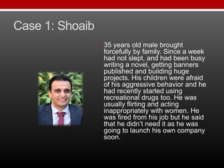 Case 1: Shoaib
• 35 years old male brought
forcefully by family. Since a week
had not slept, and had been busy
writing a novel, getting banners
published and building huge
projects. His children were afraid
of his aggressive behavior and he
had recently started using
recreational drugs too. He was
usually flirting and acting
inappropriately with women. He
was fired from his job but he said
that he didn’t need it as he was
going to launch his own company
soon.
 