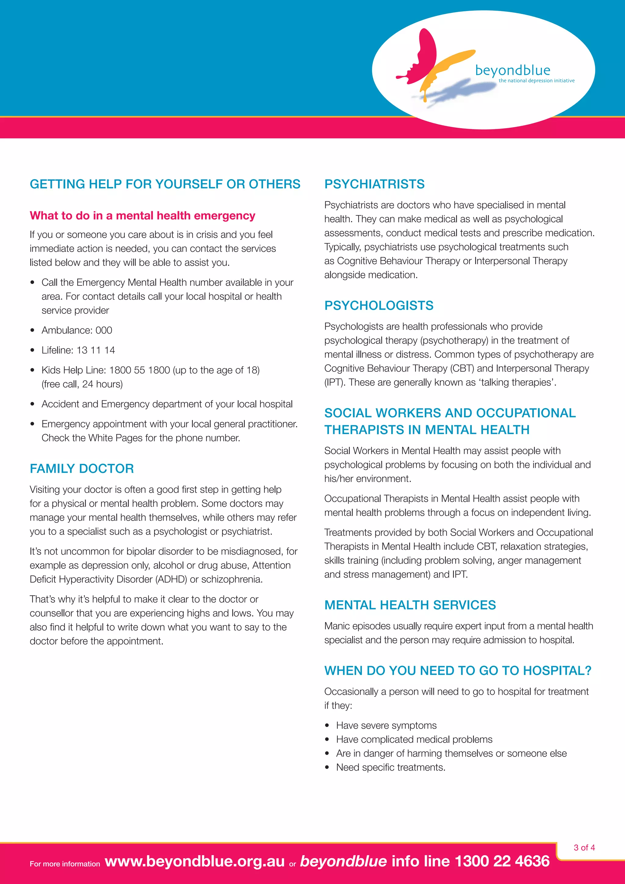 Getting help for yourself or others
What to do in a mental health emergency
If you or someone you care about is in crisis and you feel
immediate action is needed, you can contact the services
listed below and they will be able to assist you.
•	 Call the Emergency Mental Health number available in your
area. For contact details call your local hospital or health
service provider
•	 Ambulance: 000
•	 Lifeline: 13 11 14
•	 Kids Help Line: 1800 55 1800 (up to the age of 18)
(free call, 24 hours)
•	 Accident and Emergency department of your local hospital
•	 Emergency appointment with your local general practitioner.
Check the White Pages for the phone number.

Family doctor
Visiting your doctor is often a good first step in getting help
for a physical or mental health problem. Some doctors may
manage your mental health themselves, while others may refer
you to a specialist such as a psychologist or psychiatrist.
It’s not uncommon for bipolar disorder to be misdiagnosed, for
example as depression only, alcohol or drug abuse, Attention
Deficit Hyperactivity Disorder (ADHD) or schizophrenia.
That’s why it’s helpful to make it clear to the doctor or
counsellor that you are experiencing highs and lows. You may
also find it helpful to write down what you want to say to the
doctor before the appointment.

Psychiatrists
Psychiatrists are doctors who have specialised in mental
health. They can make medical as well as psychological
assessments, conduct medical tests and prescribe medication.
Typically, psychiatrists use psychological treatments such
as Cognitive Behaviour Therapy or Interpersonal Therapy
alongside medication.

Psychologists
Psychologists are health professionals who provide
psychological therapy (psychotherapy) in the treatment of
mental illness or distress. Common types of psychotherapy are
Cognitive Behaviour Therapy (CBT) and Interpersonal Therapy
(IPT). These are generally known as ‘talking therapies’.

Social Workers and Occupational
Therapists in Mental Health
Social Workers in Mental Health may assist people with
psychological problems by focusing on both the individual and
his/her environment.
Occupational Therapists in Mental Health assist people with
mental health problems through a focus on independent living.
Treatments provided by both Social Workers and Occupational
Therapists in Mental Health include CBT, relaxation strategies,
skills training (including problem solving, anger management
and stress management) and IPT.

Mental Health Services
Manic episodes usually require expert input from a mental health
specialist and the person may require admission to hospital.

When do you need to go to hospital?
Occasionally a person will need to go to hospital for treatment
if they:
•	
•	
•	
•	

For more information

Have severe symptoms
Have complicated medical problems
Are in danger of harming themselves or someone else
Need specific treatments.

www.beyondblue.org.au or beyondblue info line 1300 22 4636

3 of 4

 