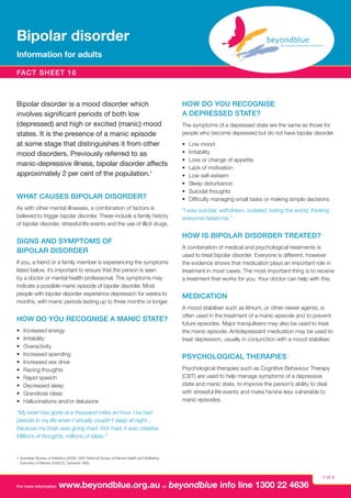 Bipolar disorder
Information for adults
fact sheet 16

Bipolar disorder is a mood disorder which
involves significant periods of both low
(depressed) and high or excited (manic) mood
states. It is the presence of a manic episode
at some stage that distinguishes it from other
mood disorders. Previously referred to as
manic‑depressive illness, bipolar disorder affects
approximately 2 per cent of the population.1
What causes bipolar disorder?
As with other mental illnesses, a combination of factors is
believed to trigger bipolar disorder. These include a family history
of bipolar disorder, stressful life events and the use of illicit drugs.

Signs and symptoms of
bipolar disorder
If you, a friend or a family member is experiencing the symptoms
listed below, it’s important to ensure that the person is seen
by a doctor or mental health professional. The symptoms may
indicate a possible manic episode of bipolar disorder. Most
people with bipolar disorder experience depression for weeks to
months, with manic periods lasting up to three months or longer.

How do you recognise a manic state?
•	
•	
•	
•	
•	
•	
•	
•	
•	
•	

Increased energy
Irritability
Overactivity
Increased spending
Increased sex drive
Racing thoughts
Rapid speech
Decreased sleep
Grandiose ideas
Hallucinations and/or delusions

How do you recognise
a depressed state?
The symptoms of a depressed state are the same as those for
people who become depressed but do not have bipolar disorder.
•	
•	
•	
•	
•	
•	
•	
•	

Low mood
Irritability
Loss or change of appetite
Lack of motivation
Low self-esteem
Sleep disturbance
Suicidal thoughts
Difficulty managing small tasks or making simple decisions

“I was suicidal, withdrawn, isolated, hating the world, thinking
everyone hated me.”

How is bipolar disorder treated?
A combination of medical and psychological treatments is
used to treat bipolar disorder. Everyone is different, however
the evidence shows that medication plays an important role in
treatment in most cases. The most important thing is to receive
a treatment that works for you. Your doctor can help with this.

Medication
A mood stabiliser such as lithium, or other newer agents, is
often used in the treatment of a manic episode and to prevent
future episodes. Major tranquilisers may also be used to treat
the manic episode. Antidepressant medication may be used to
treat depression, usually in conjunction with a mood stabiliser.

Psychological therapies
Psychological therapies such as Cognitive Behaviour Therapy
(CBT) are used to help manage symptoms of a depressive
state and manic state, to improve the person’s ability to deal
with stressful life events and make he/she less vulnerable to
manic episodes.

“My brain has gone at a thousand miles an hour. I’ve had
periods in my life when I virtually couldn’t sleep at night...
because my brain was going mad. Not mad, it was creative.
Millions of thoughts, millions of ideas.”

1	 Australian Bureau of Statistics (2008). 2007 National Survey of Mental Health and Wellbeing:
Summary of Results (4326.0). Canberra: ABS.

For more information

www.beyondblue.org.au or beyondblue info line 1300 22 4636

1 of 4

 