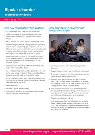 Bipolar disorder
Information for adults
Fact sheet 16

How can you manage your illness?
•	 Educate yourself about the illness and its treatment.

How can you help someone with
bipolar disorder?

•	 Talk to other people living with this illness or read their
stories. Learn what works for them and how this may
help you.
•	 Find a therapist you trust to help you work through issues.
•	 Learn to recognise the early warning signs of an impending
relapse. Have a plan developed in conjunction with your
GP/psychiatrist and/or mental health worker to enact should
a relapse occur. If you recognise the signs and seek help
early enough, you may be able to avoid a full relapse.
•	 Ask a trusted friend to help you. This person can advise
you to seek help when your mental state is deteriorating.
People with bipolar disorder may lose insight as their
condition worsens.
•	 Draw on support from family and friends. Encourage them
to find out more about the illness.

•	 Let the person know you’ve noticed a change in their
behaviour.

•	 Take medication as prescribed. When people feel well it can
be tempting to stop medication. Stopping mood stabilisers
suddenly commonly leads to an episode of mania.

•	 Suggest the person seeks help from a health professional.

•	 If your medication doesn’t seem to be working, talk to your
doctor. It may be possible to alter the dose or try a different
type of medication altogether.
•	 Exercise regularly.
•	 Establish a regular sleeping pattern.
•	 Avoid artificial stimulants and depressants such as coffee,
alcohol, marijuana and other drugs.

•	 Encourage the person to take their medicine as prescribed
by the doctor and keep appointments.
•	 Be aware of the warning signs of an impending mood
swing. Encourage the person to see their doctor as soon
as possible. If you are a close friend or family member, you
could go with the person to see the doctor.
•	 Help the person make plans in advance to limit some of
the damage that can be done during a manic episode. For
example, when the person is well, make an agreement to
withhold their credit cards during a manic episode.
•	 Educate yourself about the illness.
•	 Look after yourself. Seek support for your own needs by
joining a support group, keeping in touch with your family
doctor and taking time out. By keeping yourself physically
and mentally healthy, you will be better equipped to support
the person with the illness.

2 of 4
For more information

www.beyondblue.org.au or beyondblue info line 1300 22 4636

 