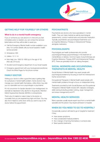 Getting help for yourself or others
What to do in a mental health emergency
If you or someone you care about is in crisis and you feel
immediate action is needed, you can contact the services
listed below and they will be able to assist you.
•	 Call the Emergency Mental Health number available in your
area. For contact details call your local hospital or health
service provider
•	 Ambulance: 000
•	 Lifeline: 13 11 14
•	 Kids Help Line: 1800 55 1800 (up to the age of 18)
(free call, 24 hours)
•	 Accident and Emergency department of your local hospital
•	 Emergency appointment with your local general practitioner.
Check the White Pages for the phone number.

Family doctor
Visiting your doctor is often a good first step in getting help
for a physical or mental health problem. Some doctors may
manage your mental health themselves, while others may refer
you to a specialist such as a psychologist or psychiatrist.
It’s not uncommon for bipolar disorder to be misdiagnosed, for
example as depression only, alcohol or drug abuse, Attention
Deficit Hyperactivity Disorder (ADHD) or schizophrenia.
That’s why it’s helpful to make it clear to the doctor or
counsellor that you are experiencing highs and lows. You may
also find it helpful to write down what you want to say to the
doctor before the appointment.

Psychiatrists
Psychiatrists are doctors who have specialised in mental
health. They can make medical as well as psychological
assessments, conduct medical tests and prescribe medication.
Typically, psychiatrists use psychological treatments such
as Cognitive Behaviour Therapy or Interpersonal Therapy
alongside medication.

Psychologists
Psychologists are health professionals who provide
psychological therapy (psychotherapy) in the treatment of
mental illness or distress. Common types of psychotherapy are
Cognitive Behaviour Therapy (CBT) and Interpersonal Therapy
(IPT). These are generally known as ‘talking therapies’.

Social Workers and Occupational
Therapists in Mental Health
Social Workers in Mental Health may assist people with
psychological problems by focusing on both the individual and
his/her environment.
Occupational Therapists in Mental Health assist people with
mental health problems through a focus on independent living.
Treatments provided by both Social Workers and Occupational
Therapists in Mental Health include CBT, relaxation strategies,
skills training (including problem solving, anger management
and stress management) and IPT.

Mental Health Services
Manic episodes usually require expert input from a mental health
specialist and the person may require admission to hospital.

When do you need to go to hospital?
Occasionally a person will need to go to hospital for treatment
if they:
•	
•	
•	
•	

For more information

Have severe symptoms
Have complicated medical problems
Are in danger of harming themselves or someone else
Need specific treatments.

www.beyondblue.org.au or beyondblue info line 1300 22 4636

3 of 4

 
