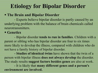 Etiology for Bipolar Disorder
 The Brain and Bipolar Disorder
- Experts believe bipolar disorder is partly caused by an
underlying problem with the balance of brain chemicals called
neurotransmitters.
 Genetics
- Bipolar disorder tends to run in families. Children with a
parent or sibling who has bipolar disorder are four to six times
more likely to develop the illness, compared with children who do
not have a family history of bipolar disorder.
- Studies of identical twins have shown that the twin of a
person with bipolar illness does not always develop the disorder.
The study results suggest factors besides genes are also at work.
- It is likely that many different genes and a person's
environment are involved.
 