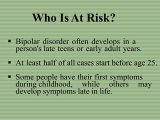 Who Is At Risk?
 Bipolar disorder often develops in a
person's late teens or early adult years.
 At least half of all cases start before age 25.
 Some people have their first symptoms
during childhood, while others may
develop symptoms late in life.
 