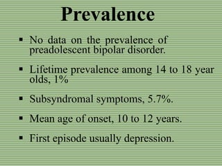 Prevalence
 No data on the prevalence of
preadolescent bipolar disorder.
 Lifetime prevalence among 14 to 18 year
olds, 1%
 Subsyndromal symptoms, 5.7%.
 Mean age of onset, 10 to 12 years.
 First episode usually depression.
 