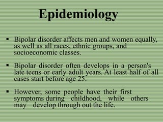 Epidemiology
 Bipolar disorder affects men and women equally,
as well as all races, ethnic groups, and
socioeconomic classes.
 Bipolar disorder often develops in a person's
late teens or early adult years. At least half of all
cases start before age 25.
 However, some people have their first
symptoms during childhood, while others
may develop through out the life.
 