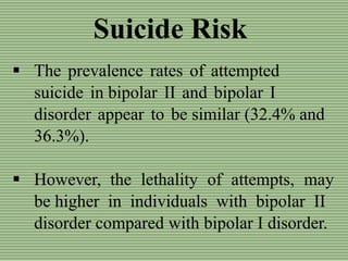 Suicide Risk
 The prevalence rates of attempted
suicide in bipolar II and bipolar I
disorder appear to be similar (32.4% and
36.3%).
 However, the lethality of attempts, may
be higher in individuals with bipolar II
disorder compared with bipolar I disorder.
 