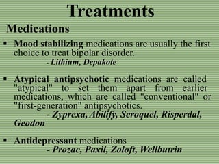 Treatments
Medications
 Mood stabilizing medications are usually the first
choice to treat bipolar disorder.
- Lithium, Depakote
 Atypical antipsychotic medications are called
"atypical" to set them apart from earlier
medications, which are called "conventional" or
"first-generation" antipsychotics.
- Zyprexa, Abilify, Seroquel, Risperdal,
Geodon
 Antidepressant medications
- Prozac, Paxil, Zoloft, Wellbutrin
 