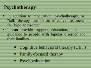 Psychotherapy
 Cognitive behavioral therapy (CBT)
 Family-focused therapy
 Psychoeducation
 In addition to medication, psychotherapy, or
"talk“ therapy, can be an effective treatment
for bipolar disorder.
 It can provide support, education, and
guidance to people with bipolar disorder and
their families.
 