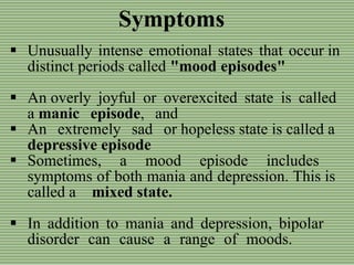 Symptoms
 Unusually intense emotional states that occur in
distinct periods called "mood episodes"
 An overly joyful or overexcited state is called
a manic episode, and
 An extremely sad or hopeless state is called a
depressive episode
 Sometimes, a mood episode includes
symptoms of both mania and depression. This is
called a mixed state.
 In addition to mania and depression, bipolar
disorder can cause a range of moods.
 
