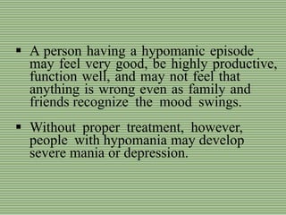  A person having a hypomanic episode
may feel very good, be highly productive,
function well, and may not feel that
anything is wrong even as family and
friends recognize the mood swings.
 Without proper treatment, however,
people with hypomania may develop
severe mania or depression.
 